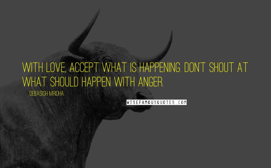 Debasish Mridha Quotes: With love, accept what is happening. Don't shout at what should happen with anger.