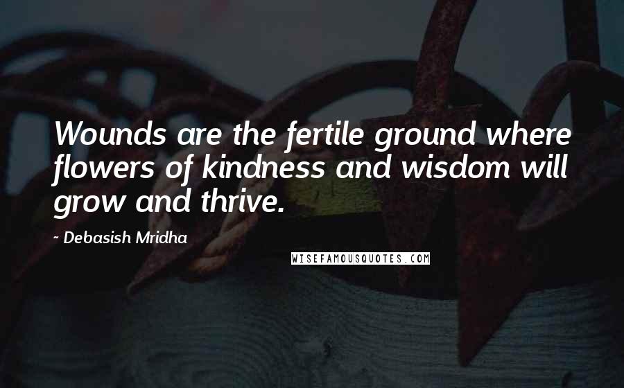 Debasish Mridha Quotes: Wounds are the fertile ground where flowers of kindness and wisdom will grow and thrive.