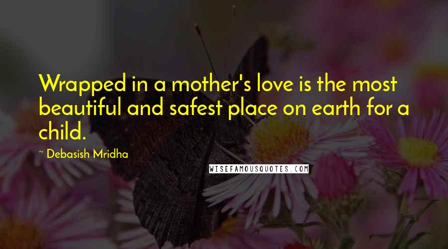 Debasish Mridha Quotes: Wrapped in a mother's love is the most beautiful and safest place on earth for a child.