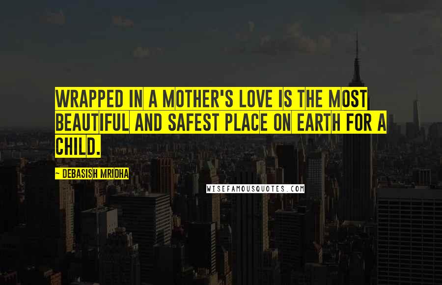 Debasish Mridha Quotes: Wrapped in a mother's love is the most beautiful and safest place on earth for a child.