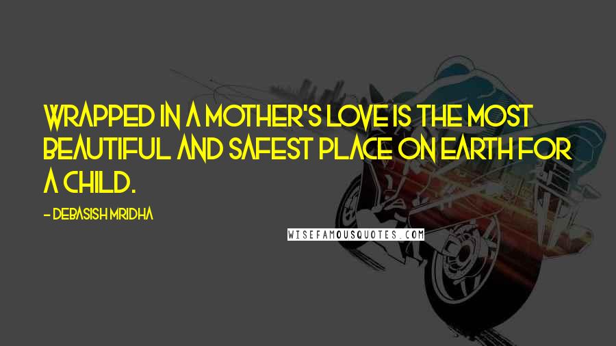 Debasish Mridha Quotes: Wrapped in a mother's love is the most beautiful and safest place on earth for a child.