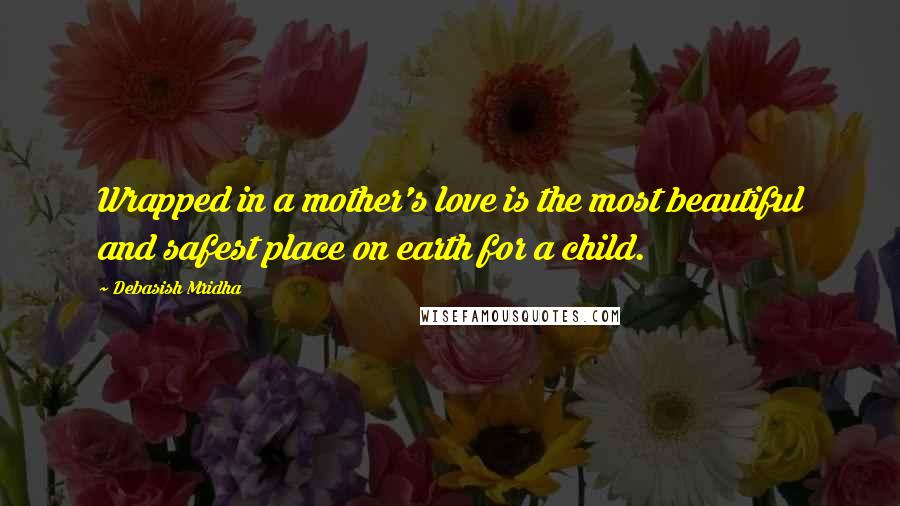 Debasish Mridha Quotes: Wrapped in a mother's love is the most beautiful and safest place on earth for a child.