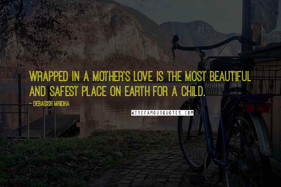 Debasish Mridha Quotes: Wrapped in a mother's love is the most beautiful and safest place on earth for a child.