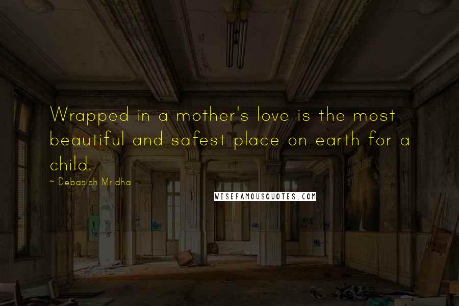 Debasish Mridha Quotes: Wrapped in a mother's love is the most beautiful and safest place on earth for a child.