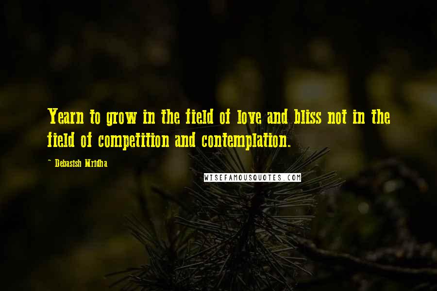 Debasish Mridha Quotes: Yearn to grow in the field of love and bliss not in the field of competition and contemplation.