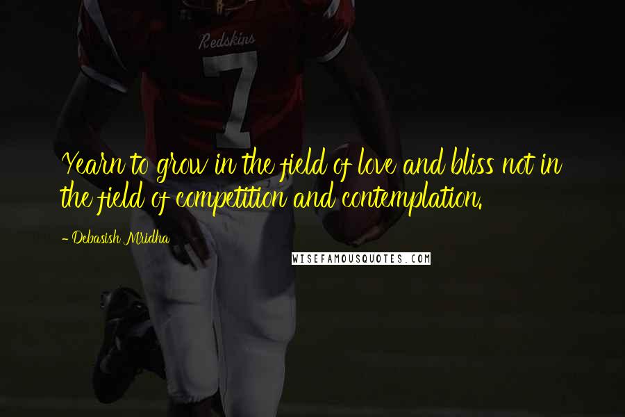 Debasish Mridha Quotes: Yearn to grow in the field of love and bliss not in the field of competition and contemplation.