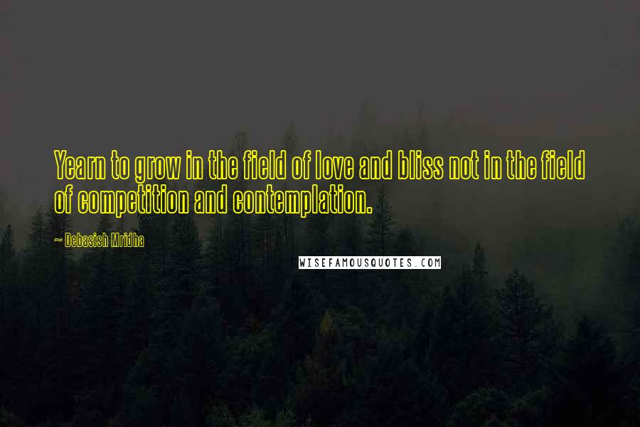 Debasish Mridha Quotes: Yearn to grow in the field of love and bliss not in the field of competition and contemplation.