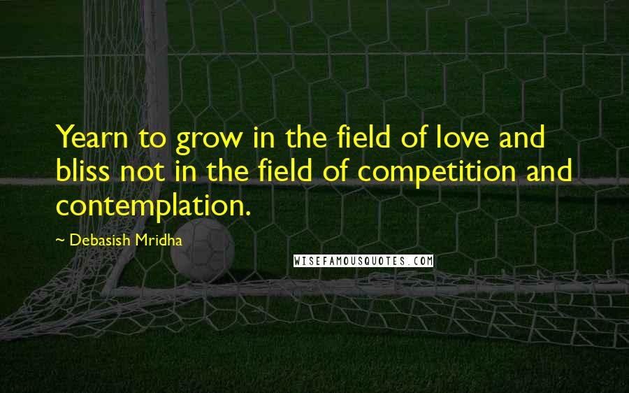 Debasish Mridha Quotes: Yearn to grow in the field of love and bliss not in the field of competition and contemplation.