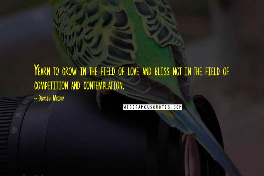 Debasish Mridha Quotes: Yearn to grow in the field of love and bliss not in the field of competition and contemplation.