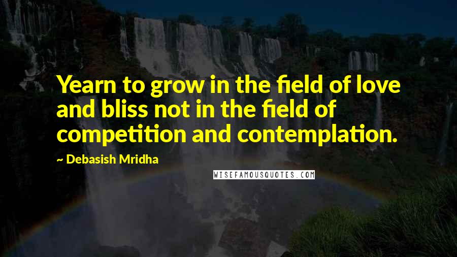 Debasish Mridha Quotes: Yearn to grow in the field of love and bliss not in the field of competition and contemplation.