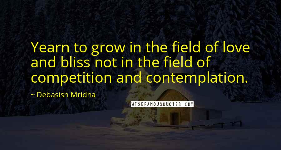 Debasish Mridha Quotes: Yearn to grow in the field of love and bliss not in the field of competition and contemplation.