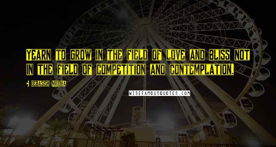 Debasish Mridha Quotes: Yearn to grow in the field of love and bliss not in the field of competition and contemplation.