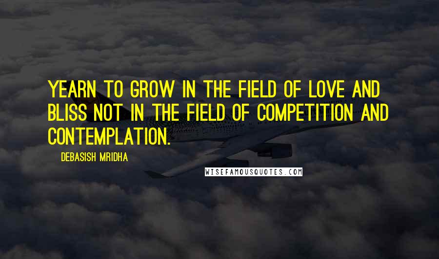 Debasish Mridha Quotes: Yearn to grow in the field of love and bliss not in the field of competition and contemplation.