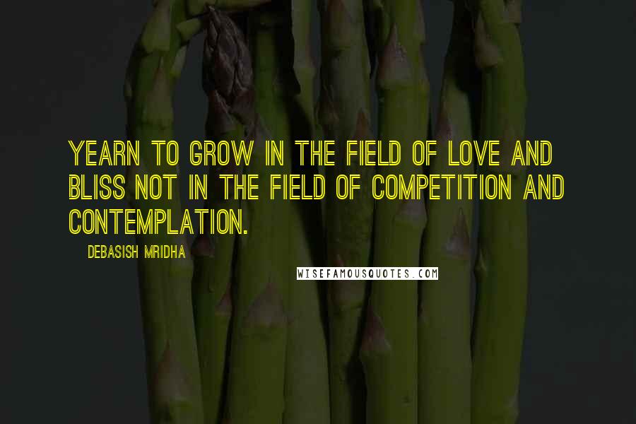 Debasish Mridha Quotes: Yearn to grow in the field of love and bliss not in the field of competition and contemplation.