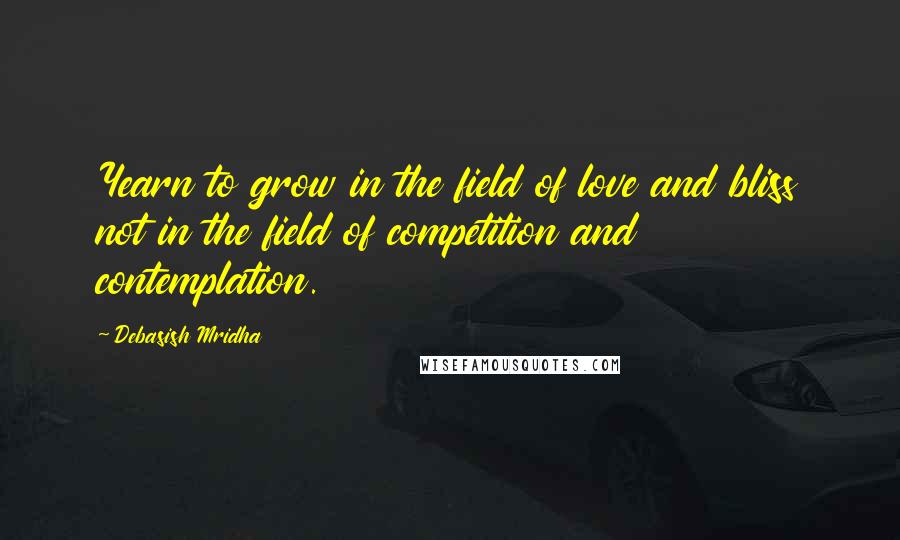 Debasish Mridha Quotes: Yearn to grow in the field of love and bliss not in the field of competition and contemplation.