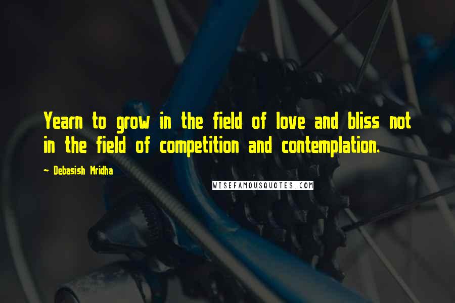 Debasish Mridha Quotes: Yearn to grow in the field of love and bliss not in the field of competition and contemplation.