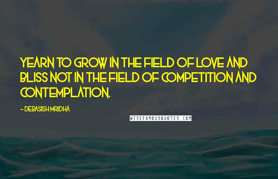 Debasish Mridha Quotes: Yearn to grow in the field of love and bliss not in the field of competition and contemplation.