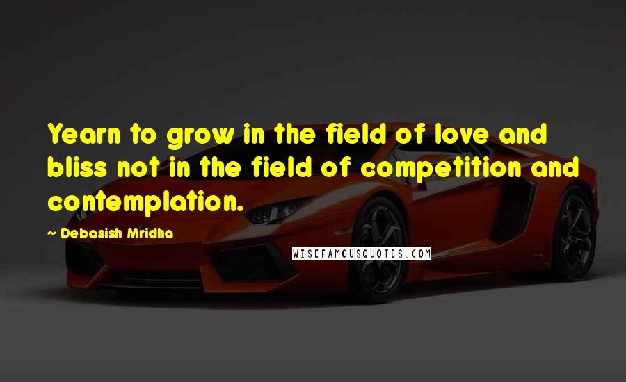 Debasish Mridha Quotes: Yearn to grow in the field of love and bliss not in the field of competition and contemplation.