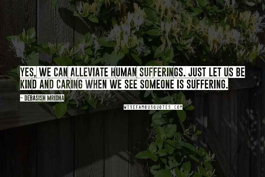 Debasish Mridha Quotes: Yes, we can alleviate human sufferings. Just let us be kind and caring when we see someone is suffering.