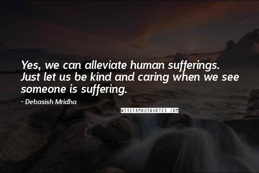 Debasish Mridha Quotes: Yes, we can alleviate human sufferings. Just let us be kind and caring when we see someone is suffering.