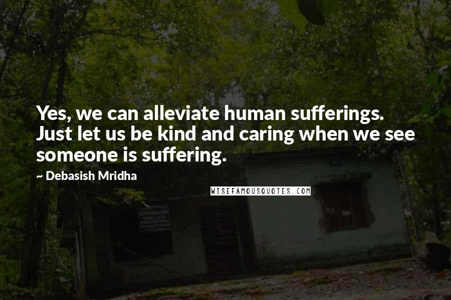 Debasish Mridha Quotes: Yes, we can alleviate human sufferings. Just let us be kind and caring when we see someone is suffering.