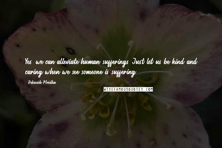 Debasish Mridha Quotes: Yes, we can alleviate human sufferings. Just let us be kind and caring when we see someone is suffering.