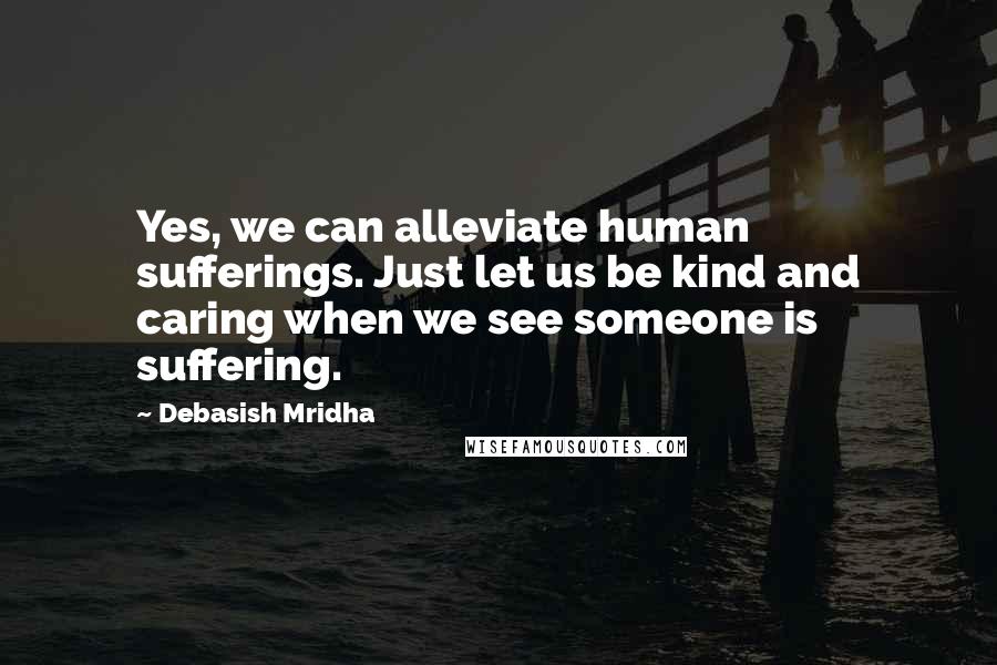 Debasish Mridha Quotes: Yes, we can alleviate human sufferings. Just let us be kind and caring when we see someone is suffering.