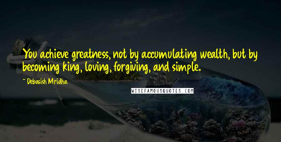 Debasish Mridha Quotes: You achieve greatness, not by accumulating wealth, but by becoming king, loving, forgiving, and simple.