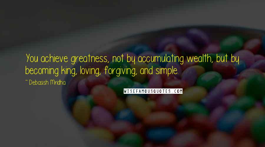 Debasish Mridha Quotes: You achieve greatness, not by accumulating wealth, but by becoming king, loving, forgiving, and simple.