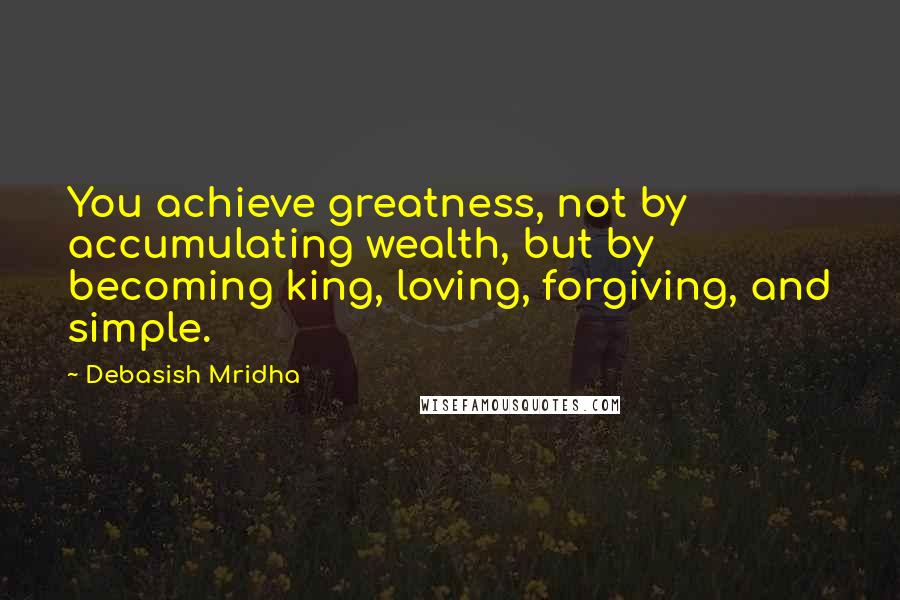 Debasish Mridha Quotes: You achieve greatness, not by accumulating wealth, but by becoming king, loving, forgiving, and simple.