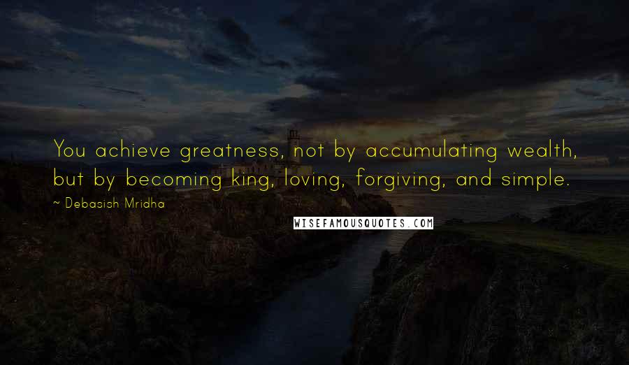 Debasish Mridha Quotes: You achieve greatness, not by accumulating wealth, but by becoming king, loving, forgiving, and simple.