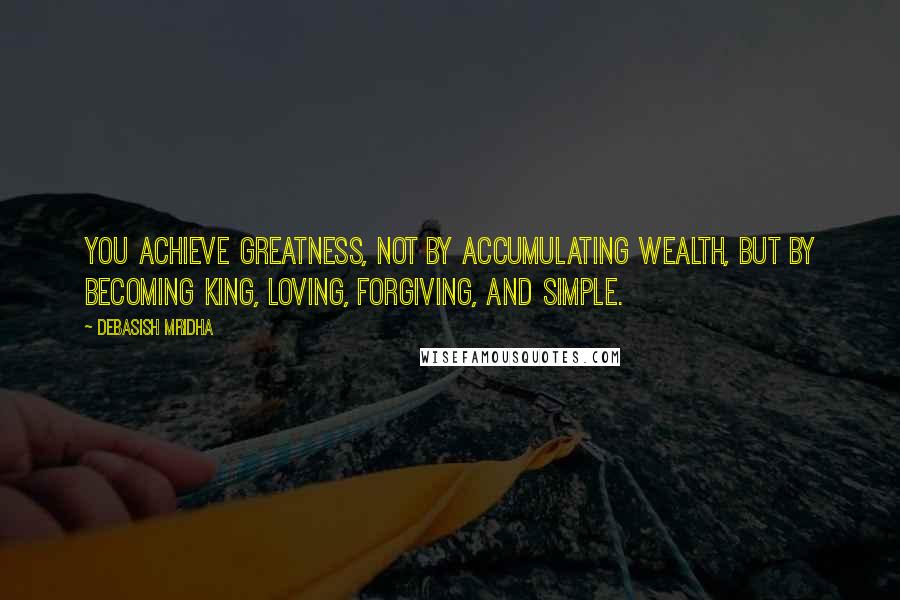 Debasish Mridha Quotes: You achieve greatness, not by accumulating wealth, but by becoming king, loving, forgiving, and simple.