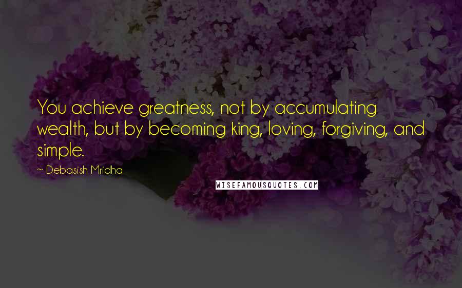 Debasish Mridha Quotes: You achieve greatness, not by accumulating wealth, but by becoming king, loving, forgiving, and simple.