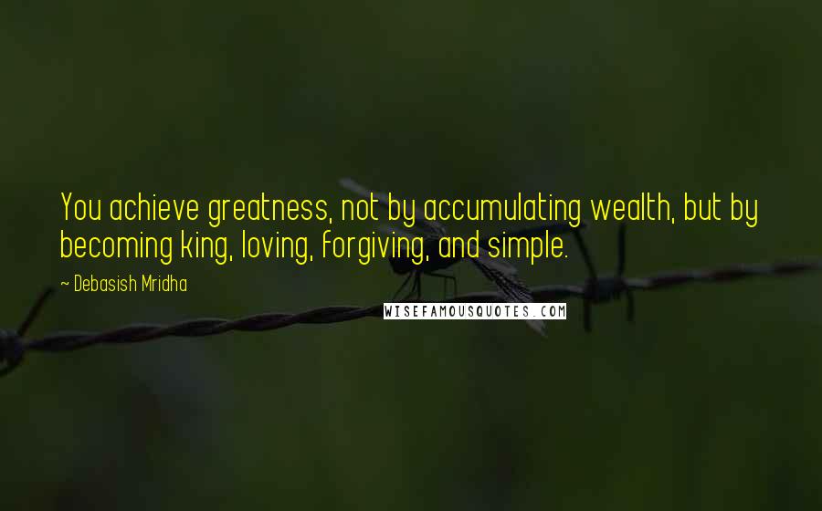 Debasish Mridha Quotes: You achieve greatness, not by accumulating wealth, but by becoming king, loving, forgiving, and simple.