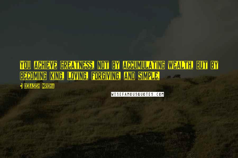 Debasish Mridha Quotes: You achieve greatness, not by accumulating wealth, but by becoming king, loving, forgiving, and simple.