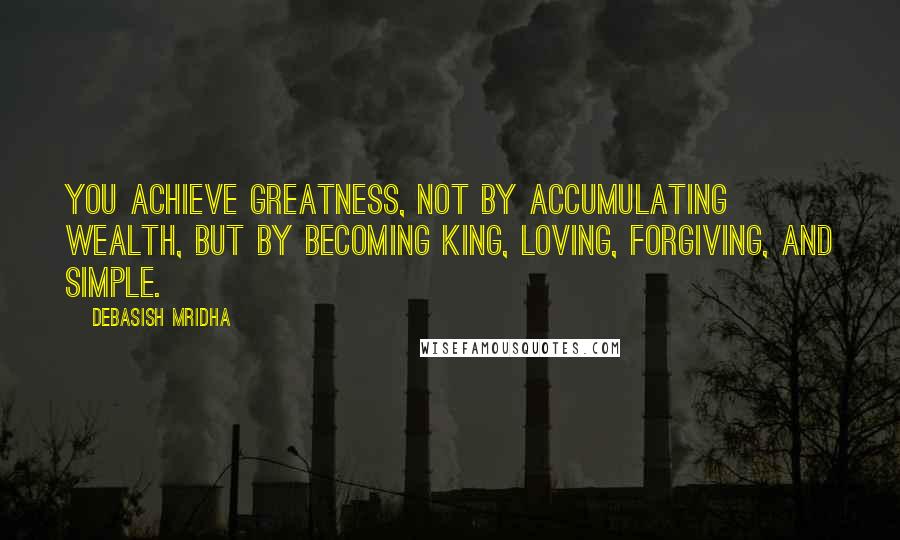 Debasish Mridha Quotes: You achieve greatness, not by accumulating wealth, but by becoming king, loving, forgiving, and simple.