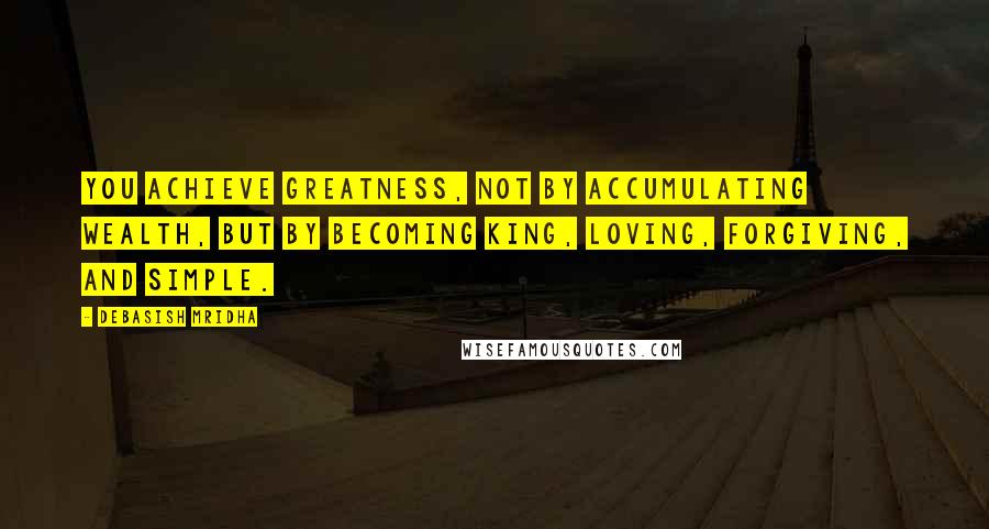 Debasish Mridha Quotes: You achieve greatness, not by accumulating wealth, but by becoming king, loving, forgiving, and simple.