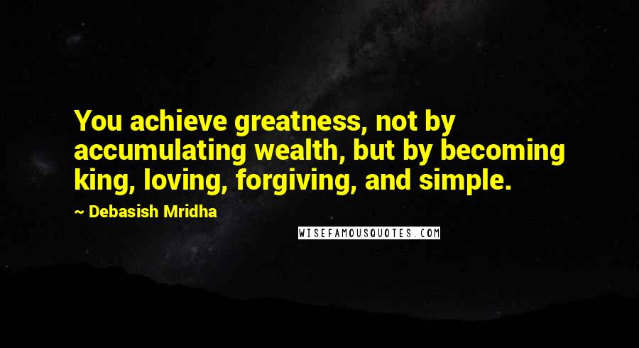 Debasish Mridha Quotes: You achieve greatness, not by accumulating wealth, but by becoming king, loving, forgiving, and simple.