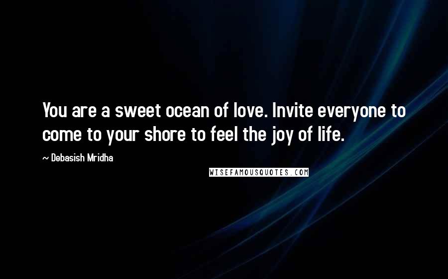 Debasish Mridha Quotes: You are a sweet ocean of love. Invite everyone to come to your shore to feel the joy of life.