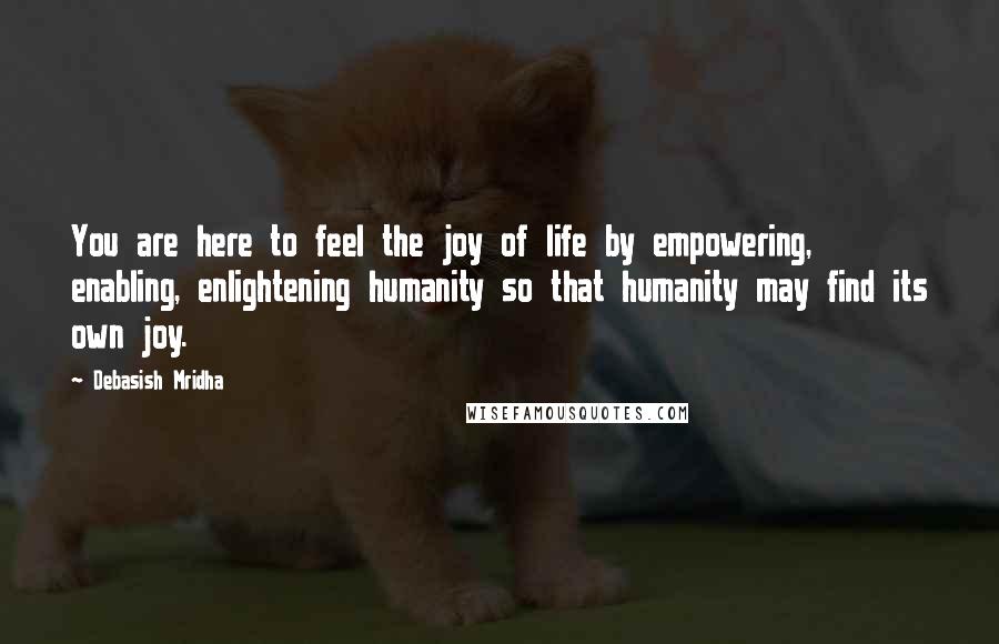 Debasish Mridha Quotes: You are here to feel the joy of life by empowering, enabling, enlightening humanity so that humanity may find its own joy.