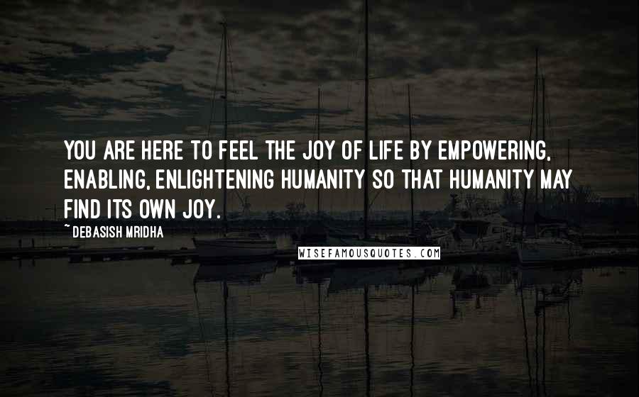 Debasish Mridha Quotes: You are here to feel the joy of life by empowering, enabling, enlightening humanity so that humanity may find its own joy.