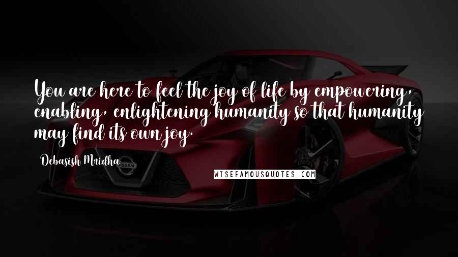 Debasish Mridha Quotes: You are here to feel the joy of life by empowering, enabling, enlightening humanity so that humanity may find its own joy.