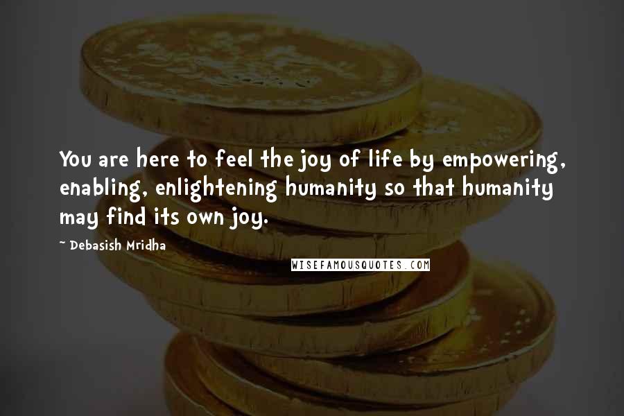 Debasish Mridha Quotes: You are here to feel the joy of life by empowering, enabling, enlightening humanity so that humanity may find its own joy.