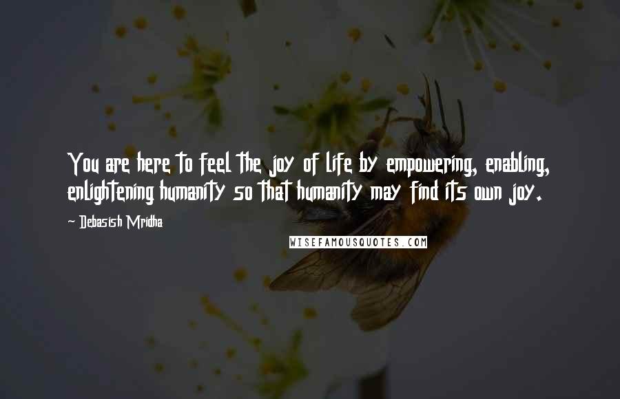 Debasish Mridha Quotes: You are here to feel the joy of life by empowering, enabling, enlightening humanity so that humanity may find its own joy.