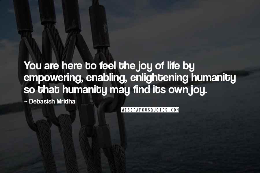 Debasish Mridha Quotes: You are here to feel the joy of life by empowering, enabling, enlightening humanity so that humanity may find its own joy.