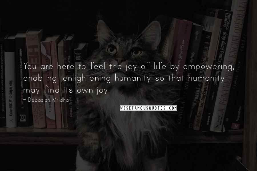 Debasish Mridha Quotes: You are here to feel the joy of life by empowering, enabling, enlightening humanity so that humanity may find its own joy.