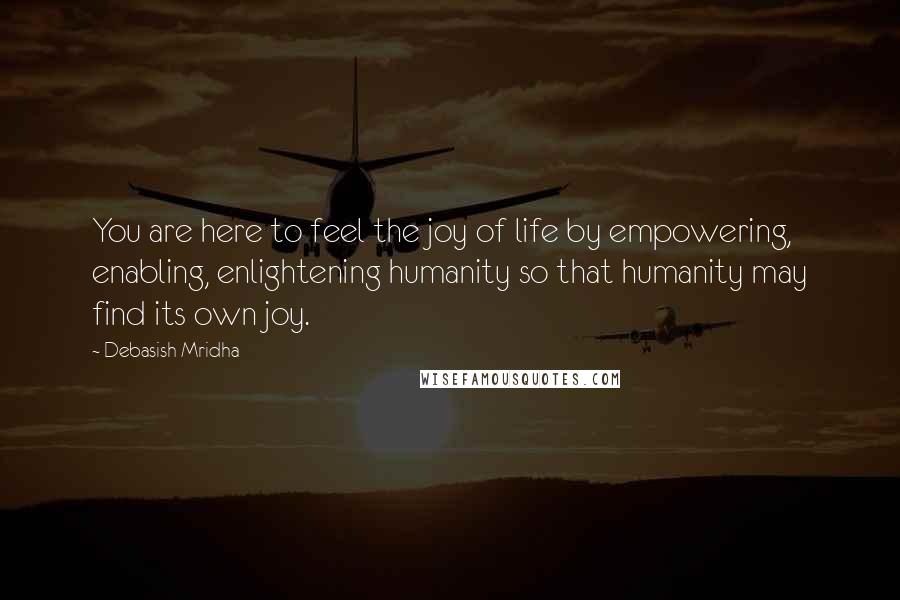 Debasish Mridha Quotes: You are here to feel the joy of life by empowering, enabling, enlightening humanity so that humanity may find its own joy.