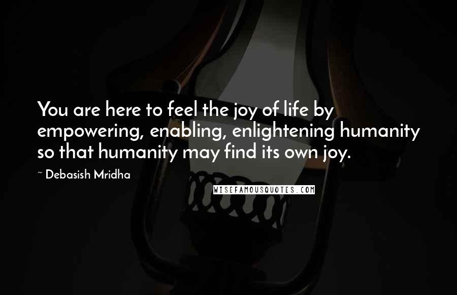 Debasish Mridha Quotes: You are here to feel the joy of life by empowering, enabling, enlightening humanity so that humanity may find its own joy.