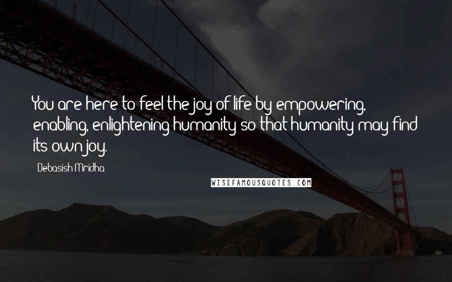 Debasish Mridha Quotes: You are here to feel the joy of life by empowering, enabling, enlightening humanity so that humanity may find its own joy.