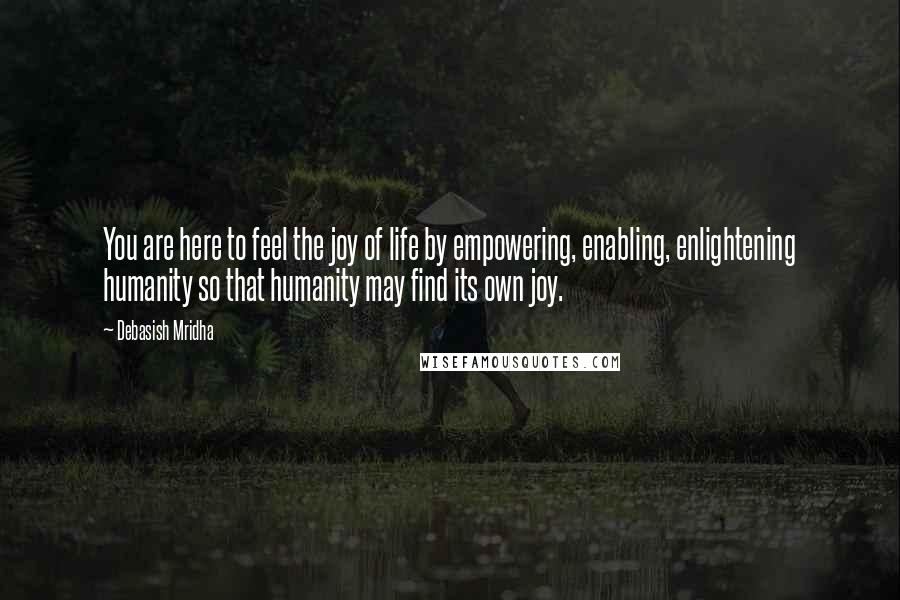 Debasish Mridha Quotes: You are here to feel the joy of life by empowering, enabling, enlightening humanity so that humanity may find its own joy.